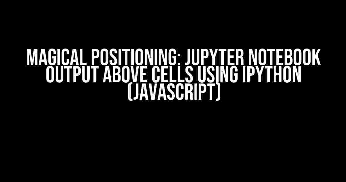 Magical Positioning: Jupyter Notebook Output Above Cells Using IPython (JavaScript)